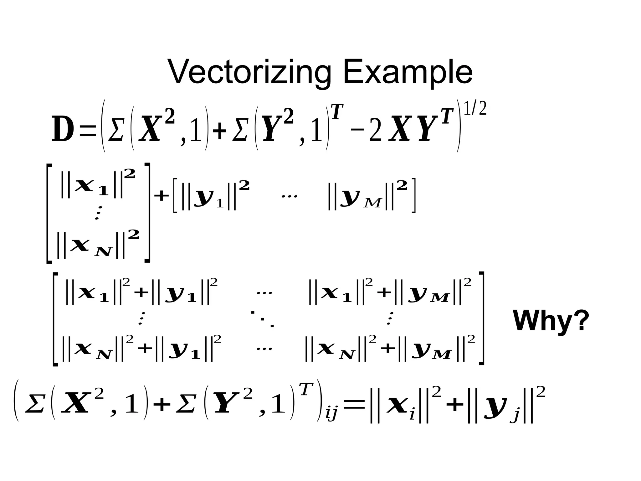 Vectorizing Example
𝐃=(Σ(𝑿
𝟐
,1)+Σ(𝒀
𝟐
,1)
𝑻
−2 𝑿𝒀
𝑻
)
1/2
[
‖𝒙𝟏‖
𝟐
⋮
‖𝒙 𝑵‖
𝟐 ]+[‖𝒚 1‖
𝟐
⋯ ‖𝒚 𝑀‖
𝟐
]
(Σ( 𝑿
2
, 1)+Σ (𝒀
2
,1)
𝑇
)𝑖𝑗=‖𝒙𝑖‖
2
+‖𝒚 𝑗‖
2
[
‖𝒙𝟏‖
2
+‖𝒚 𝟏‖
2
⋯ ‖𝒙𝟏‖
2
+‖𝒚 𝑴‖
2
⋮ ⋱ ⋮
‖𝒙 𝑵‖
2
+‖𝒚 𝟏‖
2
⋯ ‖𝒙 𝑵‖
2
+‖𝒚 𝑴‖
2 ] Why?
 