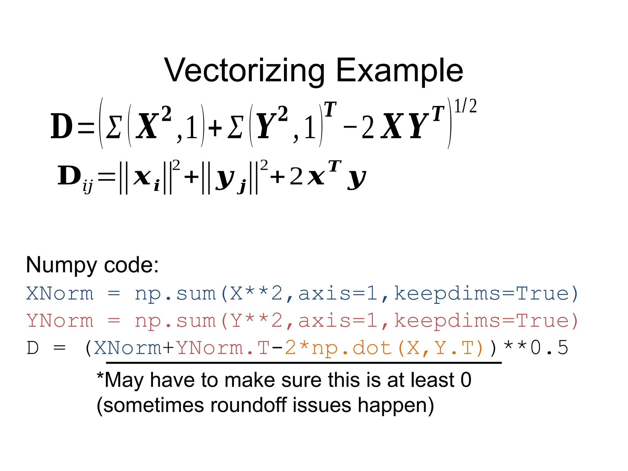 Vectorizing Example
𝐃𝑖𝑗=‖𝒙𝒊‖
2
+‖𝒚 𝒋‖
2
+2𝒙𝑻
𝒚
Numpy code:
XNorm = np.sum(X**2,axis=1,keepdims=True)
YNorm = np.sum(Y**2,axis=1,keepdims=True)
D = (XNorm+YNorm.T-2*np.dot(X,Y.T))**0.5
𝐃=(Σ(𝑿
𝟐
,1)+Σ(𝒀
𝟐
,1)
𝑻
−2 𝑿𝒀
𝑻
)
1/2
*May have to make sure this is at least 0
(sometimes roundoff issues happen)
 