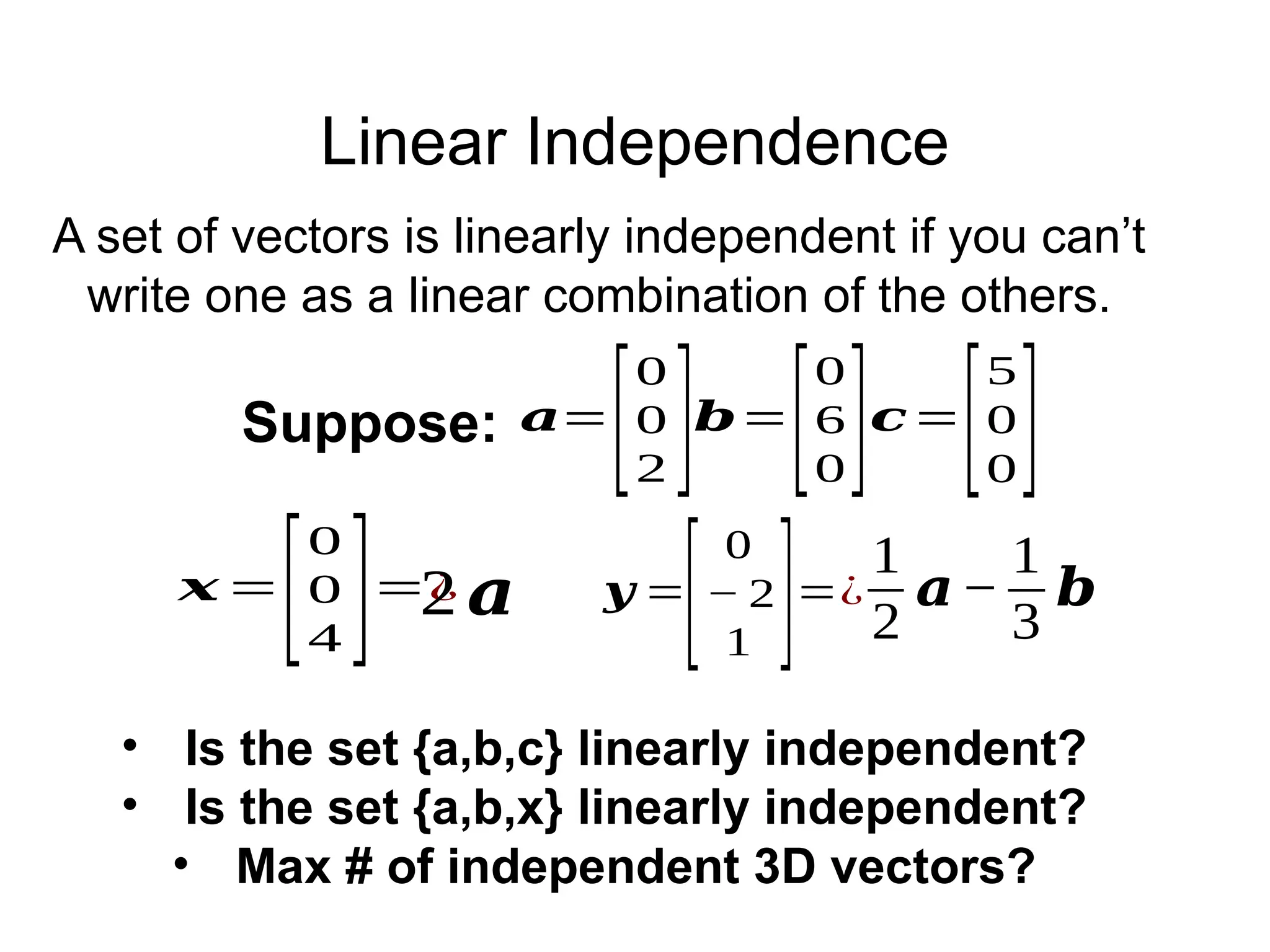 Linear Independence
𝒚 =
[
0
− 2
1 ]=¿
1
2
𝒂−
1
3
𝒃
𝒙 =
[
0
0
4 ]=¿
2𝒂
• Is the set {a,b,c} linearly independent?
• Is the set {a,b,x} linearly independent?
• Max # of independent 3D vectors?
𝒂=
[
0
0
2 ]𝒃=
[
0
6
0]𝒄=
[
5
0
0]
Suppose:
A set of vectors is linearly independent if you can’t
write one as a linear combination of the others.
 