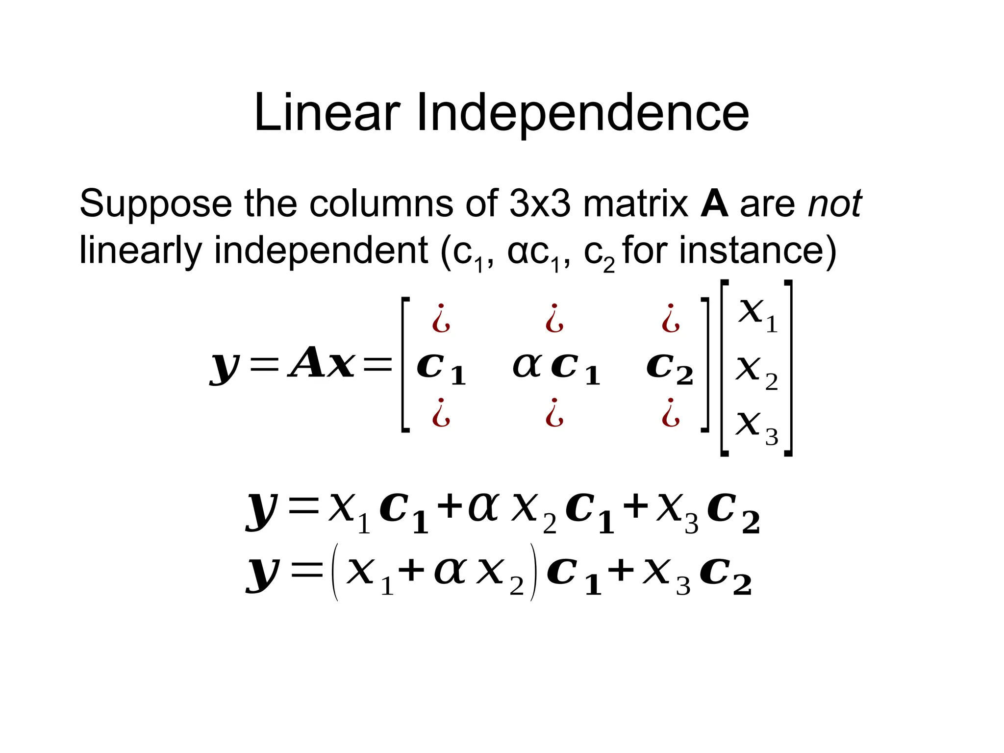 Linear Independence
𝒚 = 𝑨𝒙=
[
¿ ¿ ¿
𝒄𝟏 𝛼 𝒄𝟏 𝒄𝟐
¿ ¿ ¿
][
𝑥1
𝑥2
𝑥3
]
Suppose the columns of 3x3 matrix A are not
linearly independent (c1, αc1, c2 for instance)
𝒚 =𝑥1 𝒄𝟏+𝛼 𝑥2 𝒄𝟏+𝑥3 𝒄𝟐
𝒚 =(𝑥1+𝛼 𝑥2)𝒄𝟏+𝑥3 𝒄𝟐
 