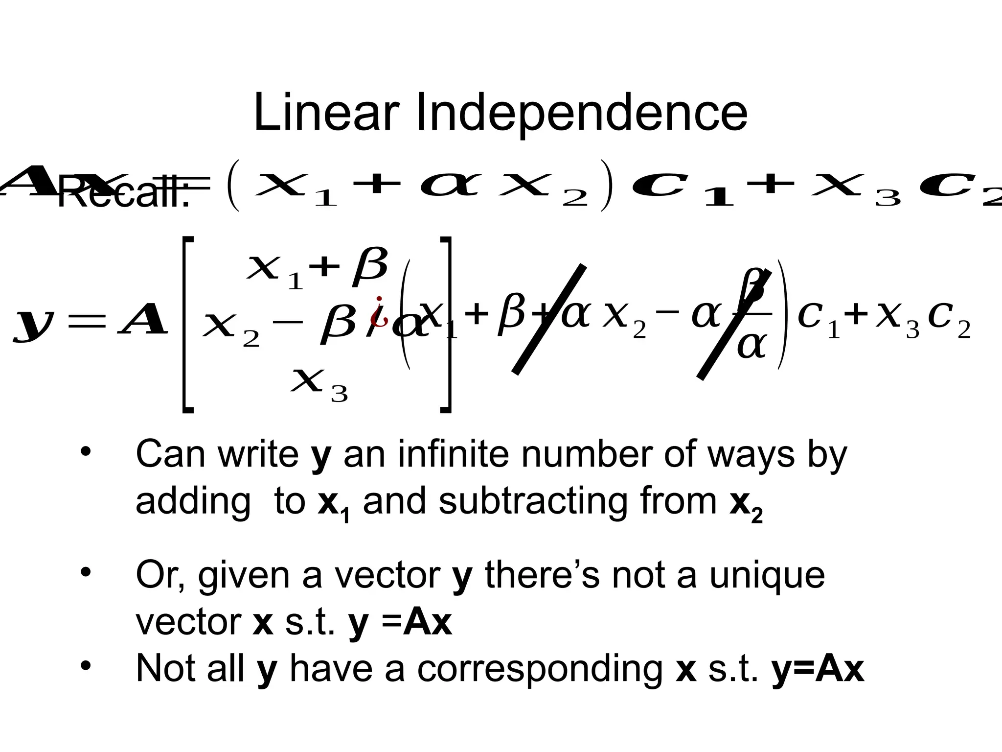 Linear Independence
𝑨𝒙 =( 𝑥1 + 𝛼 𝑥 2 ) 𝒄 𝟏+ 𝑥 3 𝒄𝟐
• Or, given a vector y there’s not a unique
vector x s.t. y =Ax
• Not all y have a corresponding x s.t. y=Ax
𝒚 = 𝑨
[
𝑥1+ 𝛽
𝑥2 − 𝛽 /𝛼
𝑥3
]
• Can write y an infinite number of ways by
adding to x1 and subtracting from x2
Recall:
¿(𝑥1+ 𝛽+𝛼 𝑥2− 𝛼
𝛽
𝛼 )𝑐1+𝑥3 𝑐2
 