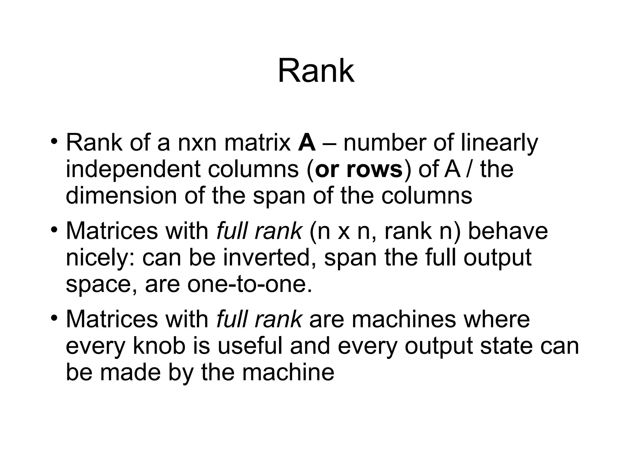 Rank
• Rank of a nxn matrix A – number of linearly
independent columns (or rows) of A / the
dimension of the span of the columns
• Matrices with full rank (n x n, rank n) behave
nicely: can be inverted, span the full output
space, are one-to-one.
• Matrices with full rank are machines where
every knob is useful and every output state can
be made by the machine
 