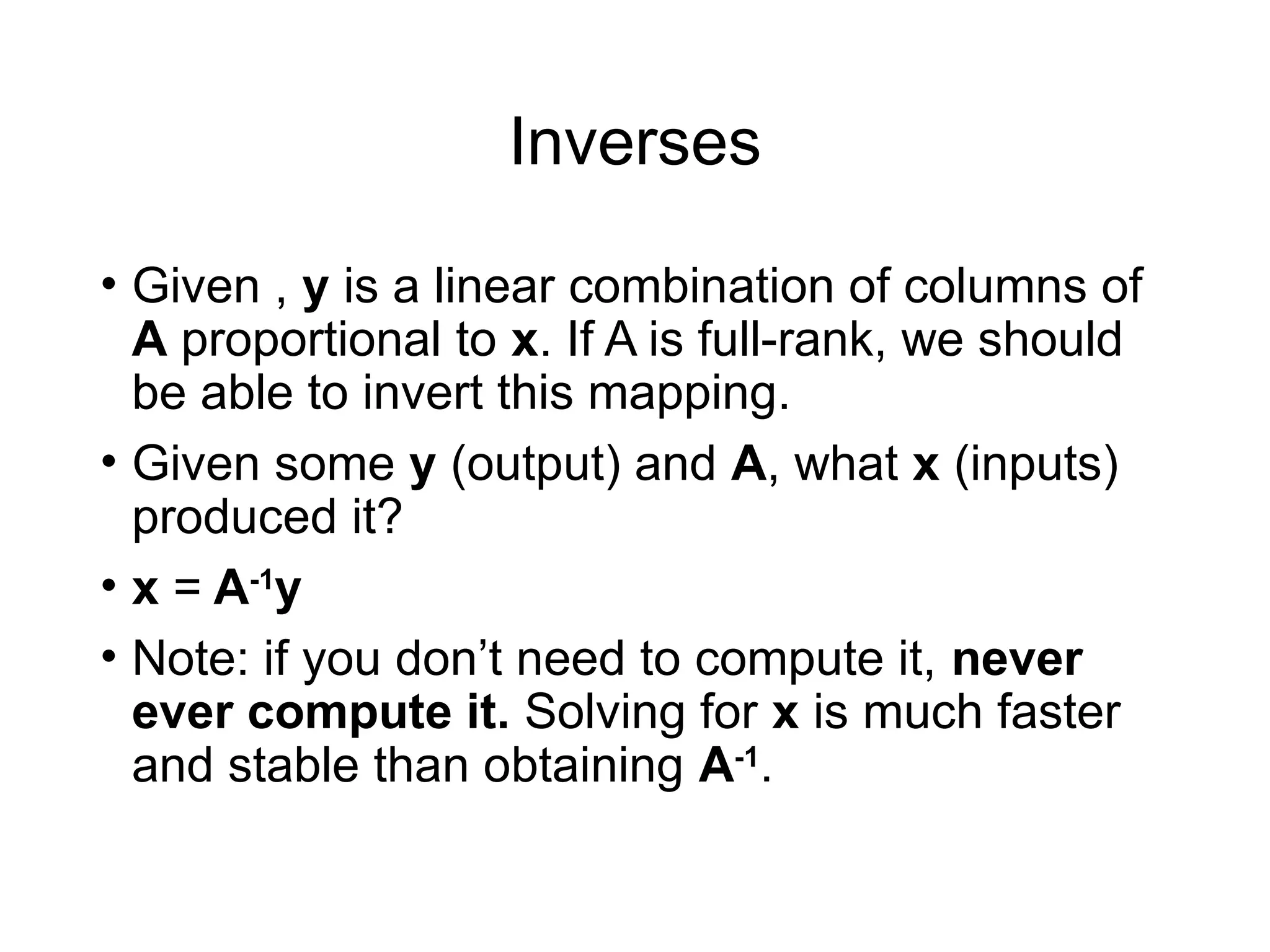 Inverses
• Given , y is a linear combination of columns of
A proportional to x. If A is full-rank, we should
be able to invert this mapping.
• Given some y (output) and A, what x (inputs)
produced it?
• x = A-1
y
• Note: if you don’t need to compute it, never
ever compute it. Solving for x is much faster
and stable than obtaining A-1
.
 