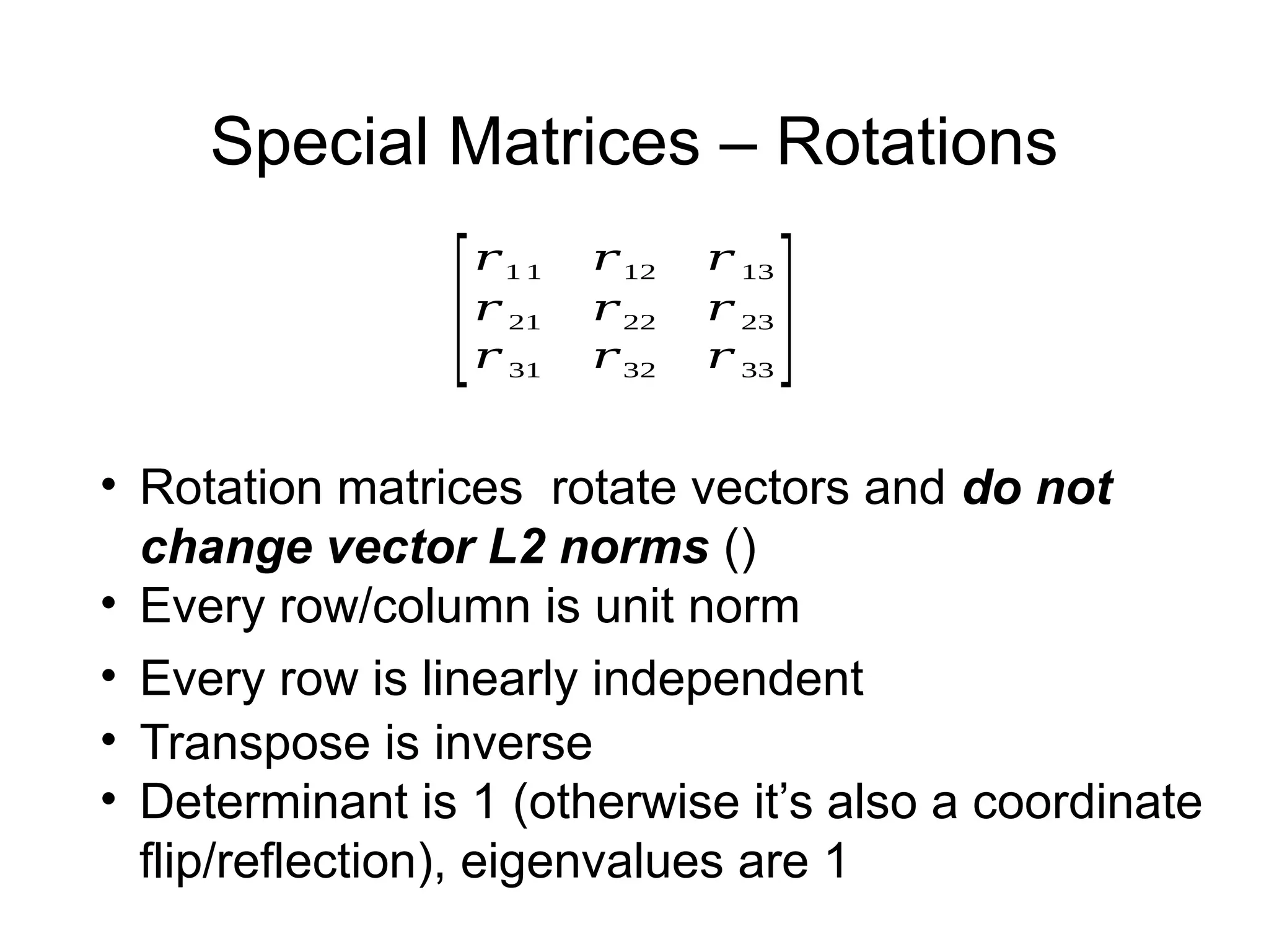 Special Matrices – Rotations
[
𝑟1 1 𝑟12 𝑟 13
𝑟 21 𝑟22 𝑟 23
𝑟 31 𝑟32 𝑟 33
]
• Rotation matrices rotate vectors and do not
change vector L2 norms ()
• Every row/column is unit norm
• Every row is linearly independent
• Transpose is inverse
• Determinant is 1 (otherwise it’s also a coordinate
flip/reflection), eigenvalues are 1
 