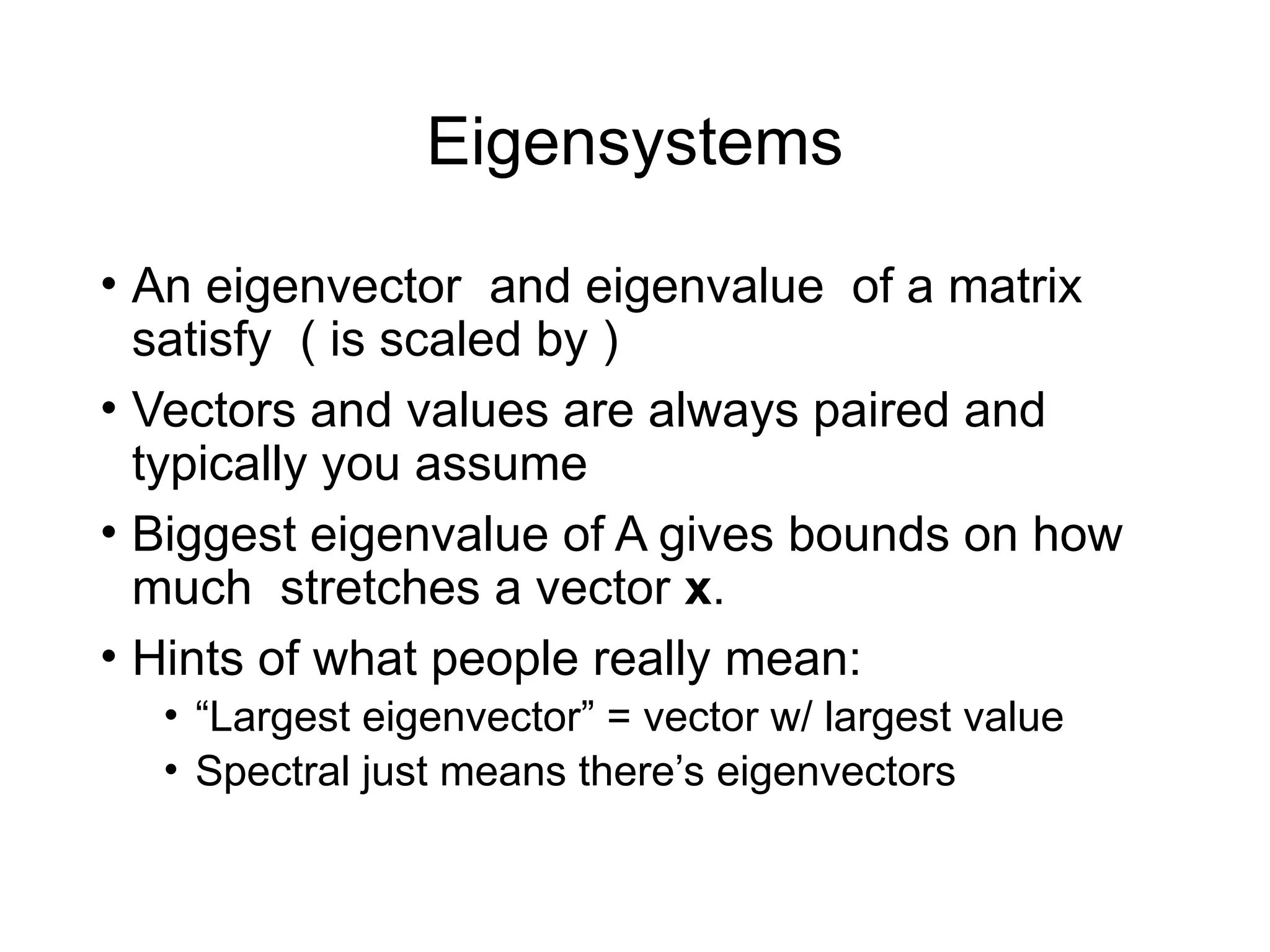 Eigensystems
• An eigenvector and eigenvalue of a matrix
satisfy ( is scaled by )
• Vectors and values are always paired and
typically you assume
• Biggest eigenvalue of A gives bounds on how
much stretches a vector x.
• Hints of what people really mean:
• “Largest eigenvector” = vector w/ largest value
• Spectral just means there’s eigenvectors
 