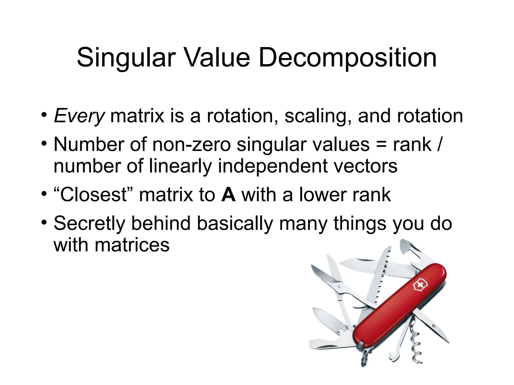 Singular Value Decomposition
• Every matrix is a rotation, scaling, and rotation
• Number of non-zero singular values = rank /
number of linearly independent vectors
• “Closest” matrix to A with a lower rank
• Secretly behind basically many things you do
with matrices
 