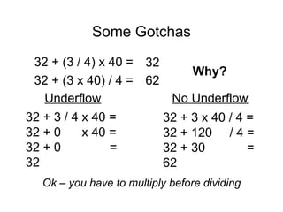 Some Gotchas
Why?
32 + (3 / 4) x 40 = 32
32 + (3 x 40) / 4 = 62
32 + 3 / 4 x 40 =
32 + 0 x 40 =
32 + 0 =
32
Underflow
32 + 3 x 40 / 4 =
32 + 120 / 4 =
32 + 30 =
62
No Underflow
Ok – you have to multiply before dividing
 