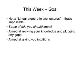 This Week – Goal
• Not a “Linear algebra in two lectures” – that’s
impossible.
• Some of this you should know!
• Aimed at reviving your knowledge and plugging
any gaps
• Aimed at giving you intuitions
 