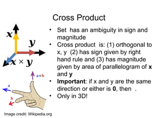 Cross Product
• Set has an ambiguity in sign and
magnitude
• Cross product is: (1) orthogonal to
x, y (2) has sign given by right
hand rule and (3) has magnitude
given by area of parallelogram of x
and y
• Important: if x and y are the same
direction or either is 0, then .
• Only in 3D!
𝒙
𝒚
𝒙 × 𝒚
Image credit: Wikipedia.org
 