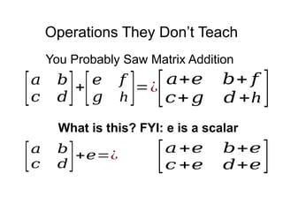 Operations They Don’t Teach
[𝑎+𝑒 𝑏+𝑒
𝑐 +𝑒 𝑑+𝑒]
[𝑎 𝑏
𝑐 𝑑]+
[𝑒 𝑓
𝑔 h]=¿
[𝑎+𝑒 𝑏+ 𝑓
𝑐+𝑔 𝑑+h ]
You Probably Saw Matrix Addition
[𝑎 𝑏
𝑐 𝑑]+𝑒=¿
What is this? FYI: e is a scalar
 