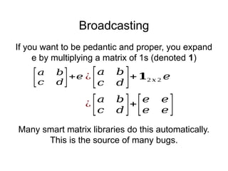 Broadcasting
[𝑎 𝑏
𝑐 𝑑]+𝑒
¿
[𝑎 𝑏
𝑐 𝑑 ]+
[𝑒 𝑒
𝑒 𝑒]
¿
[𝑎 𝑏
𝑐 𝑑 ]+𝟏2 𝑥 2 𝑒
If you want to be pedantic and proper, you expand
e by multiplying a matrix of 1s (denoted 1)
Many smart matrix libraries do this automatically.
This is the source of many bugs.
 