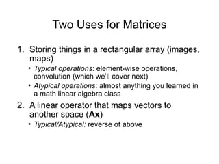 Two Uses for Matrices
1. Storing things in a rectangular array (images,
maps)
• Typical operations: element-wise operations,
convolution (which we’ll cover next)
• Atypical operations: almost anything you learned in
a math linear algebra class
2. A linear operator that maps vectors to
another space (Ax)
• Typical/Atypical: reverse of above
 