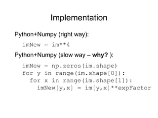 Implementation
imNew = im**4
Python+Numpy (right way):
Python+Numpy (slow way – why? ):
imNew = np.zeros(im.shape)
for y in range(im.shape[0]):
for x in range(im.shape[1]):
imNew[y,x] = im[y,x]**expFactor
 
