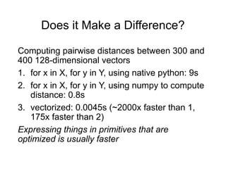 Does it Make a Difference?
Computing pairwise distances between 300 and
400 128-dimensional vectors
1. for x in X, for y in Y, using native python: 9s
2. for x in X, for y in Y, using numpy to compute
distance: 0.8s
3. vectorized: 0.0045s (~2000x faster than 1,
175x faster than 2)
Expressing things in primitives that are
optimized is usually faster
 