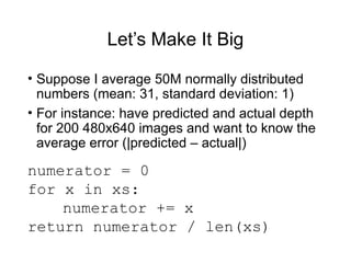 Let’s Make It Big
• Suppose I average 50M normally distributed
numbers (mean: 31, standard deviation: 1)
• For instance: have predicted and actual depth
for 200 480x640 images and want to know the
average error (|predicted – actual|)
numerator = 0
for x in xs:
numerator += x
return numerator / len(xs)
 
