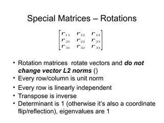 Special Matrices – Rotations
[
𝑟1 1 𝑟12 𝑟 13
𝑟 21 𝑟22 𝑟 23
𝑟 31 𝑟32 𝑟 33
]
• Rotation matrices rotate vectors and do not
change vector L2 norms ()
• Every row/column is unit norm
• Every row is linearly independent
• Transpose is inverse
• Determinant is 1 (otherwise it’s also a coordinate
flip/reflection), eigenvalues are 1
 