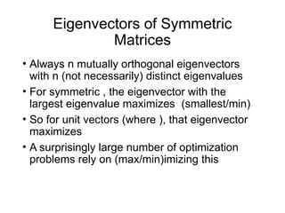 Eigenvectors of Symmetric
Matrices
• Always n mutually orthogonal eigenvectors
with n (not necessarily) distinct eigenvalues
• For symmetric , the eigenvector with the
largest eigenvalue maximizes (smallest/min)
• So for unit vectors (where ), that eigenvector
maximizes
• A surprisingly large number of optimization
problems rely on (max/min)imizing this
 