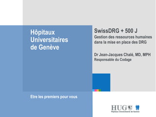 Etre les premiers pour
vous
Hôpitaux
Universitaires
de Genève
Etre les premiers pour vous
SwissDRG + 500 J
Gestion des ressources humaines
dans la mise en place des DRG
Dr Jean-Jacques Chalé, MD, MPH
Responsable du Codage
 