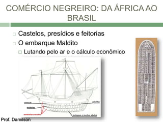 COMÉRCIO NEGREIRO: DA ÁFRICA AO 
BRASIL 
 Castelos, presídios e feitorias 
 O embarque Maldito 
 Lutando pelo ar e o cálculo econômico 
Prof. Damilson 
 
