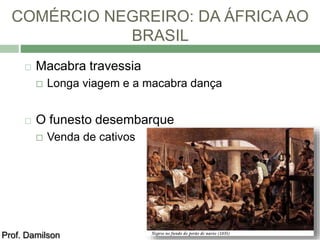 COMÉRCIO NEGREIRO: DA ÁFRICA AO 
BRASIL 
 Macabra travessia 
 Longa viagem e a macabra dança 
 O funesto desembarque 
 Venda de cativos 
Prof. Damilson 
 