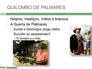 QUILOMBO DE PALMARES 
 Negros, mestiços, índios e brancos 
 A Guerra de Palmares 
Zumbi e Domingos Jorge Velho 
Suicídio ou assassinato? 
 O homem e o mito 
Prof. Damilson 
 
