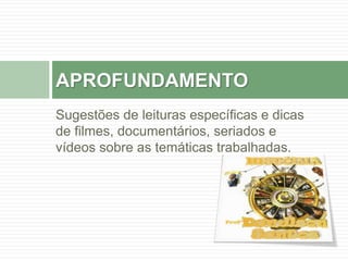 APROFUNDAMENTO 
Sugestões de leituras específicas e dicas 
de filmes, documentários, seriados e 
vídeos sobre as temáticas trabalhadas. 
 