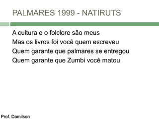 PALMARES 1999 - NATIRUTS 
A cultura e o folclore são meus 
Mas os livros foi você quem escreveu 
Quem garante que palmares se entregou 
Quem garante que Zumbi você matou 
Prof. Damilson 
 