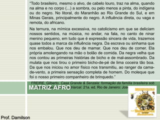 “Todo brasileiro, mesmo o alvo, de cabelo louro, traz na alma, quando 
na alma e no corpo (...) a sombra, ou pelo menos a pinta, do indígena 
ou do negro. No litoral, do Maranhão ao Rio Grande do Sul, e em 
Minas Gerais, principalmente do negro. A influência direta, ou vaga e 
remota, do africano. 
Na ternura, na mímica excessiva, no catolicismo em que se deliciam 
nossos sentidos, na música, no andar, na fala, no canto de ninar 
menino pequeno, em tudo que é expressão sincera de vida, trazemos 
quase todos a marca da influência negra. Da escrava ou sinhama que 
nos embalou. Que nos deu de mamar. Que nos deu de comer. Ela 
própria amolengando na mão o bolão de comida. Da negra velha que 
nos contou as primeiras histórias de bicho e de mal-assombrado. Da 
mulata que nos tirou o primeiro bicho-de-pé de lima coceira tão boa. 
Da que nos iniciou no amor físico nos transmitiu, ao ranger da cama-de- 
vento, a primeira sensação completa de homem. Do moleque que 
foi o nosso primeiro companheiro de brinquedo.” 
FREIRE, Gilberto. Casa Grande & Senzala: formação da família brasileira sob 
o regime da economia patriarcal. 21a. ed. Rio de Janeiro: José Olympio, 1981. 
p. 367. 
MATRIZ AFRO 
Prof. Damilson 
 