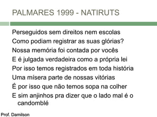 PALMARES 1999 - NATIRUTS 
Perseguidos sem direitos nem escolas 
Como podiam registrar as suas glórias? 
Nossa memória foi contada por vocês 
E é julgada verdadeira como a própria lei 
Por isso temos registrados em toda história 
Uma mísera parte de nossas vitórias 
É por isso que não temos sopa na colher 
E sim anjinhos pra dizer que o lado mal é o 
candomblé 
Prof. Damilson 
 