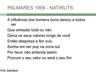 PALMARES 1999 - NATIRUTS 
A influência dos homens bons deixou a todos 
ver 
Que omissão total ou não 
Deixa os seus valores longe de você 
Então despreza a flor zulu 
Sonha em ser pop na zona sul 
Por favor não entenda assim 
Procure o seu valor ou será o seu fim 
Prof. Damilson 
 