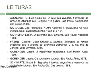 LEITURAS 
 ALENCASTRO, Luiz Felipe de. O trato dos viventes. Formação do 
Brasil no Atlântico Sul. Séculos XVI e XVII. São Paulo: Companhia 
das Letras, 2000. 
 CARDOSO, Ciro Flamarion. A Afro-América: a escravidão no novo 
mundo. São Paulo: Brasiliense, 1982, p. 67-81. 
 CARNEIRO, Edson. O quilombo dos Palmares. São Paulo: Nacional, 
1958. 
 FREIRE, Gilberto. Casa Grande & Senzala: formação da família 
brasileira sob o regime da economia patriarcal. 21a. ed. Rio de 
Janeiro: José Olympio, 1981. 
 GORENDER, Jacob. A escravidão reabilitada. São Paulo: Ática, 
1990. 
 GORENDER, Jacob. O escravismo colonial. São Paulo: Ática, 1978. 
 SCHWARTZ, Stuart B. Segredos internos: engenhos e escravos na 
Prof. Damsoilcsioend ade colonial. São Paulo: Cia. Das Letras, 1988. 
 