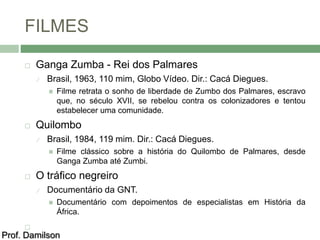 FILMES 
 Ganga Zumba - Rei dos Palmares 
 Brasil, 1963, 110 mim, Globo Vídeo. Dir.: Cacá Diegues. 
 Filme retrata o sonho de liberdade de Zumbo dos Palmares, escravo 
que, no século XVII, se rebelou contra os colonizadores e tentou 
estabelecer uma comunidade. 
 Quilombo 
 Brasil, 1984, 119 mim. Dir.: Cacá Diegues. 
 Filme clássico sobre a história do Quilombo de Palmares, desde 
Ganga Zumba até Zumbi. 
 O tráfico negreiro 
 Documentário da GNT. 
 Documentário com depoimentos de especialistas em História da 
África. 
 
Prof. Damilson 
 