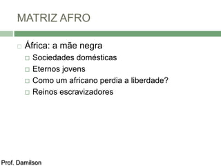 MATRIZ AFRO 
 África: a mãe negra 
 Sociedades domésticas 
 Eternos jovens 
 Como um africano perdia a liberdade? 
 Reinos escravizadores 
Prof. Damilson 
 