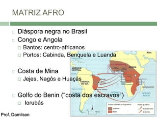 MATRIZ AFRO 
 Diáspora negra no Brasil 
 Congo e Angola 
 Bantos: centro-africanos 
 Portos: Cabinda, Benquela e Luanda 
 Costa de Mina 
 Jejes, Nagôs e Huaçás 
 Golfo do Benin (“costa dos escravos”) 
 Iorubás 
Prof. Damilson 
 