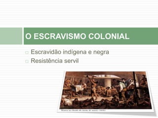 O ESCRAVISMO COLONIAL 
 Escravidão indígena e negra 
 Resistência servil 
 