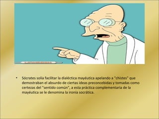 Sócrates solía facilitar la dialéctica mayéutica apelando a "chistes" que demostraban el absurdo de ciertas ideas preconcebidas y tomadas como certezas del "sentido común", a esta práctica complementaria de la mayéutica se le denomina la ironía socrática. 