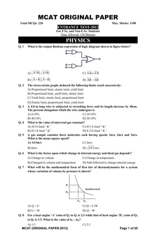 MCAT ORIGINAL PAPER
Total MCQs: 220 Max. Marks: 1100
ENTRANCE TEST-2013
For F.Sc. and Non-F.Sc. Students
Time Allowed: 150 Minutes
PHYSICS
Q. 1 What is the output Boolean expression of logic diagram shown in figure below?
A) ( ) ( )A+B . A+B C) A B A B+
B) ( )( )A +B A +B D) AB +AB
Q. 2 The stress-strain graph, deduced the following limits reach successively:
A) Proportional limit, elastic limit, yield limit
B) Proportional limit, yield limit, elastic limit
C) Yield limit, elastic limit, proportional limit
D) Elastic limit, proportional limit, yield limit
Q. 3 A 4.0 m long wire is subjected to stretching force and its length increase by 40cm.
The percent elongation which the wire undergoes is
A) 0.10% C) 10.10%
B) 40.10% D) 20.10%
Q. 4 What is the value of universal gas constant?
A) 8314 Jmol–1
K–1
C) 831.4 Jmol–1
K–1
B) 83.14 Jmol–1
K–1
D) 8.314 Jmol–1
K–1
Q. 5 A gas sample contains three molecules each having speeds 1m/s, 2m/s and 3m/s.
What is the mean square speed?
A) 14/3m/s C) 2m/s
B) 6m/s D) 14/3 m/s
Q. 6 What is the factor upon which change in internal energy and ideal gas depends?
A) Change in volume C) Change in temperature
B) Changed in volume and temperature D) Path followed to change internal energy
Q. 7 What will be the mathematical form of first law of thermodynamics for a system
whose variation of volume by pressure is shown?
A) Q = U C) Q = U/W
B) U = W D) Q = W
Q. 8 For a heat engine ‘A’ ratio of Q2 to Q1 is 2/3 while that of heat engine ‘B’, ratio of Q2
to Q1 is 1/3. What is the value of ηA : ηB?
A) 1:3 C) 2:3
MCAT (ORIGINAL PAPER-2013) Page 1 of 20
 