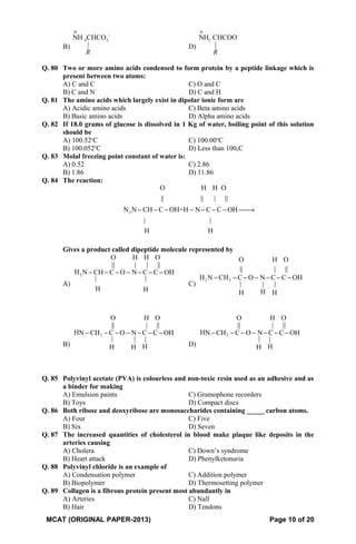B)
-
4 2NH CHCO
|
R
⊕
D)
-
2NH CHCOO
|
R
⊕
Q. 80 Two or more amino acids condensed to form protein by a peptide linkage which is
present between two atoms:
A) C and C C) O and C
B) C and N D) C and H
Q. 81 The amino acids which largely exist in dipolar ionic form are
A) Acidic amino acids C) Beta amino acids
B) Basic amino acids D) Alpha amino acids
Q. 82 If 18.0 grams of glucose is dissolved in 1 Kg of water, boiling point of this solution
should be
A) 100.52o
C C) 100.00o
C
B) 100.052o
C D) Less than 100oC
Q. 83 Molal freezing point constant of water is:
A) 0.52 C) 2.86
B) 1.86 D) 11.86
Q. 84 The reaction:
2
O H H O
|| || | ||
N N CH C OH+H N C C OH
| |
H H
− − − − − − − →
Gives a product called dipeptide molecule represented by
A)
2
O H H O
|| | | ||
H N CH C O N C C OH
| |
H H
− − − − − − −
C)
2 2
O H O
|| | ||
H N CH C O N C C OH
| ||
HH H
− − − − − − −
B)
2
O H O
|| | ||
HN CH C O N C C OH
| | |
HH H
− − − − − − −
D)
2
O H O
|| | ||
HN CH C O N C C OH
| |
HH
− − − − − − −
Q. 85 Polyvinyl acetate (PVA) is colourless and non-toxic resin used as an adhesive and as
a binder for making
A) Emulsion paints C) Gramophone recorders
B) Toys D) Compact discs
Q. 86 Both ribose and deoxyribose are monosaccharides containing _____ carbon atoms.
A) Four C) Five
B) Six D) Seven
Q. 87 The increased quantities of cholesterol in blood make plaque like deposits in the
arteries causing
A) Cholera C) Down’s syndrome
B) Heart attack D) Phenylketonuria
Q. 88 Polyvinyl chloride is an example of
A) Condensation polymer C) Addition polymer
B) Biopolymer D) Thermosetting polymer
Q. 89 Collagen is a fibrous protein present most abundantly in
A) Arteries C) Nall
B) Hair D) Tendons
MCAT (ORIGINAL PAPER-2013) Page 10 of 20
 