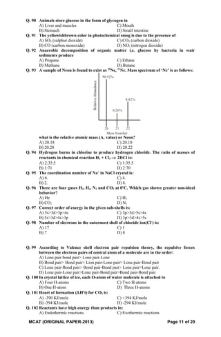 Q. 90 Animals store glucose in the form of glycogen in
A) Liver and muscles C) Mouth
B) Stomach D) Small intestine
Q. 91 The yellowishbrown color in photochemical smog is due to the presence of
A) SO2 (sulphur dioxide) C) CO2 (carbon dioxide)
B) CO (carbon monoxide) D) NO2 (nitrogen dioxide)
Q. 92 Anaerobic decomposition of organic matter i.e. glucose by bacteria in watr
sediments produce
A) Propane C) Ethane
B) Methane D) Butane
Q. 93 A sample of Neon is found to exist as 20
Ne, 21
Ne. Mass spectrum of ‘Ne’ is as follows:
Mass Number
RelativeAbundance
20 21 22
8.82%
0.26%
90.92%
what is the relative atomic mass (Ar value) or Neon?
A) 20.18 C) 20.10
B) 20.28 D) 20.22
Q. 94 Hydrogen burns in chlorine to produce hydrogen chloride. The ratio of masses of
reactants in chemical reaction H2 + Cl2 → 2HCl is:
A) 2:35.5 C) 1:35.5
B) 1:71 D) 2:70
Q. 95 The coordination number of Na+
in NaCl crystal is:
A) 6. C) 4.
B) 2. D) 8.
Q. 96 There are four gases H2, He, N2 and CO2 at 0o
C. Which gas shown greater non-ideal
behavior?
A) He C) H2
B) CO2 D) N2
Q. 97 Correct order of energy in the given sub-shells is:
A) 5s>3d>3p>4s C) 3p>3d>5s>4s
B) 5s>3d>4s>3p D) 3p>3d>4s>5s
Q. 98 Number of electrons in the outermost shell of chloride ion(Cl-
) is:
A) 17 C) 1
B) 7 D) 8
Q. 99 According to Valence shell electron pair repulsion theory, the repulsive forces
between the electron pairs of central atom of a molecule are in the order:
A) Lone pair bond pair> Lone pair-Lone
B) Bond pair> Bond pair> Lion pair-Lone pair> Lone pair-Bond pair
C) Lone pair-Bond pair> Bond pair-Bond pair> Lone pair>Lone pair.
D) Lone pair-Lone pair>Lone pair-Bond pair>Bond pair-Bond pair
Q. 100 In crystal lattice of ice, each O-atom of water molecule is attached to
A) Four H-atoms C) Two H-atoms
B) One H-atom D) Three H-atoms
Q. 101 Heart of formation (∆Ho
t) for CO2 is:
A) -390 KJ/mole C) +394 KJ/mole
B) -394 KJ/mole D) -294 KJ/mole
Q. 102 Reactants have high energy than products in:
A) Endothermic reactions C) Exothermic reactions
MCAT (ORIGINAL PAPER-2013) Page 11 of 20
 