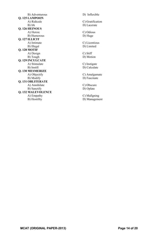 B) Adventurous D) Inflexible
Q. 125 LAMPOON
A) Ridicule C) Gratification
B) Irk D) Lacerate
Q. 126 HEINOUS
A) Heroic C) Odious
B) Humorous D) Huge
Q. 127 ILLICIT
A) Intimate C) Licentious
B) Illegal D) Limited
Q. 128 MOTIF
A) Design C) Stiff
B) Tough D) Motion
Q. 129 INCULCATE
A) Stimulate C) Instigate
B) Instill D) Calculate
Q. 130 MESMERIZE
A) Objectify C) Amalgamate
B) Modify D) Fascinate
Q. 131 OBLITERATE
A) Annihilate C) Obscure
B) Sanctify D) Oplate
Q. 132 MALEVOLENCE
A) Empathy C) Mallgning
B) Hostillty D) Management
MCAT (ORIGINAL PAPER-2013) Page 14 of 20
 
