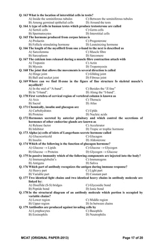 Q. 163 What is the location of interstitial cells in testis?
A) Inside the seminiferous tubules C) Between the seminiferous tubules
B) Among germinal epithelial cells D) Around the tests
Q. 164 A type of cells in human testes which produce testosterone are called
A) Sertoli cells C) Germ cells
B) Spermatocytes D) Interstitial cells
Q. 165 The hormone produced from corpus luteus is
A) Prolactin C) Progesterone
B) Follicle stimulating hormone D) Leuteinizing hormone
Q. 166 The length of the myofibril from one z-band to the next is described as
A) Sarcolemma C) Muscle fibre
B) Sarcoplasm D) Sarcomere
Q. 167 The calcium ions released during a muscle fibre contraction attach with
A) Troponin C) Actin
B) Myosin D) Tropomyosin
Q. 168 The joint that allows the movements is several direction is called
A) Hinge joint C) Gllding joint
B) Ball and socket joint D) Fibrous joint
Q. 169 Where can we find H-zone in the figure of fine structure fo skeletal muscle’s
myofibril?
A) In the mid of “A-band”. C) Besides the “Z-line”
B) In “I-band”. D) Along the “I-band”.
Q. 170 First vertebra of cervical region of vertebral column is known as
A) Axis C) Thoracic
B) Sacral D) Atlas
Q. 171 Chemically, insulin and glucagon are
A) Carbohydrates C) Uplds
B) Proteins D) Nucleic acids
Q. 172 Hormones secreted by anterior pituitary and which control the secretions of
hormones of other endocrine glands are known as
A) Release factor C) Accelerator
B) Inhibitor D) Tropic or trophic hormone
Q. 173 Alpha (a) cells of islets of Langerhans secrete hormone called
A) Glucocorticold C) Glucagon
B) Insulin D) Aldosterone
Q. 174 Which of the following is the function of glucagon hormone?
A) Glucose → Lipids C) Glucose → Glycogen
B) Glucose → Proteins D) Glycogen → Glucose
Q. 175 In passive immunity which of the following components are injected into the body?
A) Immunoglobulin’s C) Immunogens
B) Antigens D) Saliva
Q. 176 Which part of antibody recognizes the antigen during immune response?
A) Heavy part C) Light part
B) Variable part D) Constant part
Q. 177 Two identical light chains and two identical heavy chains in antibody molecule are
linked by:
A) Disulfide (S-S) bridges C) Glycosidic bond
B) Peptide bond D) Ionic bond
Q. 178 In the structural diagram of an antibody molecule which portion is occupied by
variable chains?
A) Lower region C) Middle region
B) Upper region D) In between chains
Q. 179 Antibodies are produced against invading cells by
A) Lymphocytes C) Basophils
B) Eosinophils D) Neutrophilis
MCAT (ORIGINAL PAPER-2013) Page 17 of 20
 