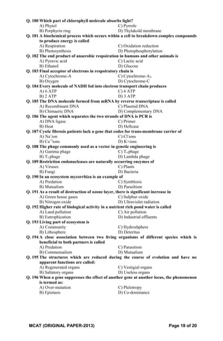 Q. 180 Which part of chlorophyll molecule absorbs light?
A) Phytol C) Pyrrole
B) Porphyrin ring D) Thylakold membrane
Q. 181 A biochemical process which occurs within a cell to breakdown complex compounds
to produce energy is called
A) Respiration C) Oxidation reduction
B) Photosynthesis D) Photophosphorylation
Q. 182 The end product of anaerobic respoiration in humans and other animals is
A) Pyruvic acid C) Lactic acid
B) Ethanol D) Glucose
Q. 183 Final acceptor of electrons in respoiratory chain is
A) Cytochrome-A C) Cytochrome-A3.
B) Oxygen D) Cytochrome-C
Q. 184 Every molecule of NADH fed into electron transport chain produces
A) 6 ATP C) 4 ATP
B) 2 ATP D) 3 ATP
Q. 185 The DNA molecule formed from mRNA by reverse transcriptase is called
A) Recombinant DNA C) Plasmid DNA
B) Chimaeric DNA D) Complementary DNA
Q. 186 The agent which separates the two strands of DNA is PCR is
A) DNA ligase C) Primer
B) Heat D) Hellcase
Q. 187 Cystic fibrosis patients lack a gene that codes for trans-membrane carrier of
A) Na+
ion C) Cl-
ions
B) Ca+2
ions D) K+ions
Q. 188 The phage commonly used as a vector in genetic engineering is
A) Gamma phage C) T4-phage
B) T2-phage D) Lambda phage
Q. 189 Restriction endonucleases are naturally occurring enzymes of
A) Viruses C) Plants
B) Fungi D) Bacteria
Q. 190 In an ecosystem mycorrhiza is an example of
A) Predation C) Symblosis
B) Mutualism D) Parasltism
Q. 191 As a result of destruction of ozone layer, there is significant increase in
A) Green house gases C) Sulphur oxide
B) Nitrogen oxide D) Ultraviolet radiation
Q. 192 Higher rate of biological activity in a nutrient rich pond water is called
A) Land pollution C) Air pollution
B) Eutrophication D) Industrial effluents
Q. 193 Living part of ecosystem is
A) Community C) Hydroshphere
B) Lithosphere D) Deteritus
Q. 194 A close association between two living organisms of different species which is
beneficial to both partners is called
A) Predation C) Parasitism
B) Commensalism D) Mutualism
Q. 195 The structures which are reduced during the course of evolution and have no
apparent functions are called:
A) Regenerated organs C) Vestigial organs
B) Saltatory organs D) Useless organs
Q. 196 When a gene suppresses the effect of another gene at another locus, the phenomenon
is termed as:
A) Over-mutation C) Plelotropy
B) Epistasis D) Co-dominance
MCAT (ORIGINAL PAPER-2013) Page 18 of 20
 