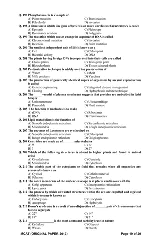 Q. 197 Phenylketonuria is example of
A) Point mutation C) Translocation
B) Polyploidy D) inversion
Q. 198 A situation in which one gene affects two or more unrelated characteristics is called
A) Epistasis C) Plelotropy
B) Dominance relation D) Polygenes
Q. 199 The mutation which causes change in sequence of DNA is called
A) Chromosomal mutation C) Inversion
B) Deletion D) Point mutation
Q. 200 The smallest independent unit of life is known as a
A) Cell C) Chloroplast
B) Bacterial colony D) DNA
Q. 201 The plants having foreign DNa incorporated into their cells are called
A) Clonal plants C) Transgenic plant
B) Biotech plants D) Tissue cultured plants
Q. 202 Pasteurization technique is widely used tor preservation of
A) Water C) Meat
B) Milk products D) Vaccines
Q. 203 The production of genetically identical copies of organisms by asexual reproduction
is called
A) Genetic engineering C) Integrated disease management
B) Cloning D) Hydrophonic culture technique
Q. 204 The _____--model of plasma membrane suggests that proteins are embedded in lipid
bilayer
A) Unit membrane C) Ultracentrifuge
B) Permeable D) Fluid mosaic
Q. 205 The function of nucleolus is to make
A) rDNA C) Ribosomes
B) RNA D) Chromosomes
Q. 206 Lipid metabolism is the function of
A) Smooth endoplasmic reticulum C) Sarcoplasmic reticulum
B) Mitochondria D) Rough endoplasmic reticulum
Q. 207 The enzymes of Lysosomes are synthesized on
A) Smooth endoplasmic reticulum C) Chloroplast
B) Rough endoplasmic reticulum D) Golgi apparatus
Q. 208 Centrioles are made up of _______microtubules
A) 9 C) 12
B) 3 D) 27
Q. 209 Which of the following structures is absent in higher plants and found in animal
cells?
A) Cytoskeleton C) Centriole
B) Mitochondria D) Cytoplasm
Q. 210 The soluble part of the cytoplasm or fluid that remains when all organelles are
removed is known as
A) Cytosol C) Gelatin material
B) Solution D) Cytoplasm
Q. 211 The outer membrane of the nuclear envelope is at places continuous with the
A) Golgl apparatus C) Endoplasmic reticulalum
B) Lysozymes D) Peroxisomes
Q. 212 The process by which unwanted structures within the cell are engulfed and digested
within lysosome is known as
A) Endocytosis C) Exocytosis
B) Autophage D) Hydrolysis
Q. 213 Down’s syndrome is a result of non-disjunction of _______pair of chromosomes that
fails to segregate
A) 22nd
C) 14th
B) 18th
D) 21st
Q. 214 ________________is the most abundant carbohydrate in nature
A) Cellulose C) Glycerol
B) Waxes D) Starch
MCAT (ORIGINAL PAPER-2013) Page 19 of 20
 