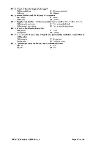 Q. 215 Which of the following is a keto sugar?
A) Glyceraldehyde C) Dihydroxy acetone
B) Ribose D) Glucose
Q. 216 Amino acid in which the R-group is hydrogen is
A) Alanine C) Valine
B) Leucine D) Glycine
Q. 217 Acylglycerols like fats and oils are esters formed by condensation reaction between
A) Fatty acids and water C) Fatty acids and alcohol
B) Fatty acids and glucose D) Fatty acids and phosphates
Q. 218 Which of the following is a purine
A) Cytosine C) Uracil
B) Thymine D) Guanine
Q. 219 If the cofactor is covalently or tightly and permanently bonded to enzyme then it
will be called
A) Coenzyme C) Apoenzyme
B) Activator D) Prosthetic group
Q. 220 Optimum pH value for the working of pancreatic lipase is
A) 4.50 C) 9.00
B) 7.60 D) 2.00
MCAT (ORIGINAL PAPER-2013) Page 20 of 20
 
