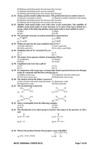 B) Melting and boiling points first decrease then increase
C) Melting and boiling points increase gradually
D) Melting and boiling points first increase then decrease
Q. 52 Along a period, atomic radius decreases. This gradual decrease in radius is due to:
A) Increase in number of shells C) Increase in number of protons in the nucleus
B) Melting and boiling points first decrease then increase
D) Melting and boiling points first increase then decrease
Q. 53 Alkaline earth metal oxides react with water to give hydroxides. The solubility of
alkaline earth metal oxides in water increases as we move from top to bottom in a
group, which of the following alkaline earth metal oxides is least soluble in water?
A) BaO C) MgO
B) SrO D) CaO
Q. 54 The electronic structure of carbon monoxide is represented as
A) C)
B) D)
Q. 55 Which one pair has the same oxidation state of ‘Fe’?
A) FeSO4 and FeCl3 C) FeCl2 and FeCl3
B) FeSO4 and FeCl2 D) Fe2 (SO4)3 and FeSO4.
Q. 56 Oxidation state of ‘Fe’ in K3[Fe(CN)6 ] is:
A) +2 C) -6
B) -3 D) +3
Q. 57 The nature of an aqueous solution of ammonia (NH2) is
A) Amphoteric C) Neutral
B) Basic D) Acidic
Q. 58 Unpolluted rain water has a pH of:
A) 4.9 C) 5.6
B) 5.3 D) 7.0
Q. 59 In comparison with oxygen gas, a strong triple bond is present between two nitrogen
atoms in a molecule and therefore nitrogen gas is:
A) Highly reactive gas C) Completely inert like noble gases
B) Very less reactive gas D) Moderately reactive gas
Q. 60 The catalyst used in the Haber’s process is
A) Iron crystals with metal oxide promoters C) Aluminium oxide
B) Magnesium oxide D) Silicon dioxide
Q. 61 The cis-isomerism is shown by
A) C)
B) D)
Q. 62 Select a nucleophile from the following examples
A) N+
H4. C) NH3
B) NO2 D) NO+
2
Q. 63 The introduction of an alkyl group in benzene takes place in the presence of AlCl3
and:
A) C)
B) D)
Q. 64 What is the product formed when propene reacts with HBr?
A) C)
MCAT (ORIGINAL PAPER-2013) Page 7 of 20
 