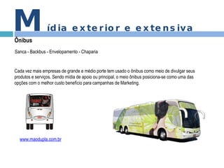 M ídia exterior e extensiva Ônibus www.maodupla.com.br Cada vez mais empresas de grande e médio porte tem usado o ônibus como meio de divulgar seus produtos e serviços. Sendo mídia de apoio ou principal, o meio ônibus posiciona-se como uma das opções com o melhor custo benefício para campanhas de Marketing.  Sanca - Backbus - Envelopamento - Chaparia  