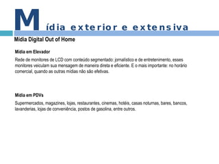 M ídia exterior e extensiva Mídia Digital Out of Home Mídia em Elevador Rede de monitores de LCD com conteúdo segmentado: jornalístico e de entretenimento, esses monitores veiculam sua mensagem de maneira direta e eficiente. E o mais importante: no horário comercial, quando as outras mídias não são efetivas.  Mídia em PDVs Supermercados, magazines, lojas, restaurantes, cinemas, hotéis, casas noturnas, bares, bancos, lavanderias, lojas de conveniência, postos de gasolina, entre outros. 