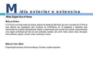 M ídia exterior e extensiva Mídia Digital Out of Home Mídia em Ônibus A TV Out é uma mídia indoor em ônibus urbanos da cidade de São Paulo que com o conceito de TV fora de casa oferece aos passageiros dois monitores de LCD/Plasma de 19 polegadas e aparelhos para transmissão de conteúdo especialmente voltado e desenvolvido para o perfil dos usuários, proporcionando uma viagem confortável por meio de com conteúdos variados, tais como: moda, cultura, lazer, educação, meio ambiente, esporte, notícias, dicas, horóscopo e humor. Mídia em Trem / Metrô Programação exclusiva, linha de embarque, formatos, projetos especiais. 