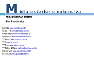 M ídia exterior e extensiva Mídia Digital Out of Home Sites Relacionados Elemídia  www.elemidia.com.br Cereja PRN  www.cerejaprn.com.br Cine Boteco  www.cineboteco.com.br Indoormídia  www.indoormidia.com.br TV Minuto  www.tvminuto.com.br TVO  www.tvo.com.br TV Trem  www.tvtrem.com.br TV Mulher & Mãe  www.tvmulheremae.com.br Subway Link  www.subwaylink.com.br SpeedCast  www.speedcast.com.br 