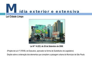 Lei N° 14.223, de 26 de Setembro de 2006 (Projeto de Lei nº 379/06, do Executivo, aprovado na forma de Substitutivo do Legislativo)  Dispõe sobre a ordenação dos elementos que compõem a paisagem urbana do Município de São Paulo.  M ídia exterior e extensiva Lei Cidade Limpa 
